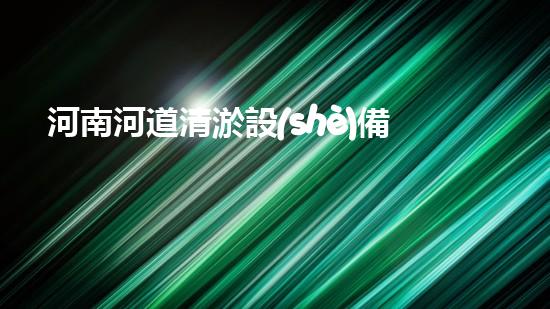 河南河道清淤設(shè)備出口：解決河道堵塞難題，保護(hù)水環(huán)境！